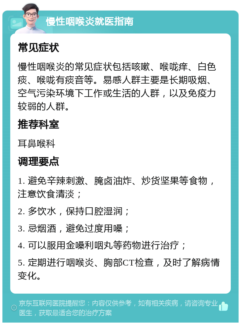 慢性咽喉炎就医指南 常见症状 慢性咽喉炎的常见症状包括咳嗽、喉咙痒、白色痰、喉咙有痰音等。易感人群主要是长期吸烟、空气污染环境下工作或生活的人群，以及免疫力较弱的人群。 推荐科室 耳鼻喉科 调理要点 1. 避免辛辣刺激、腌卤油炸、炒货坚果等食物，注意饮食清淡； 2. 多饮水，保持口腔湿润； 3. 忌烟酒，避免过度用嗓； 4. 可以服用金嗓利咽丸等药物进行治疗； 5. 定期进行咽喉炎、胸部CT检查，及时了解病情变化。