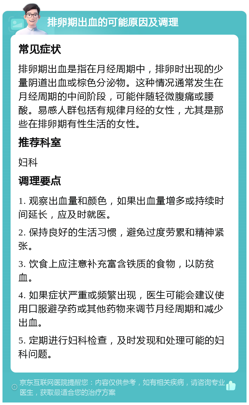 排卵期出血的可能原因及调理 常见症状 排卵期出血是指在月经周期中，排卵时出现的少量阴道出血或棕色分泌物。这种情况通常发生在月经周期的中间阶段，可能伴随轻微腹痛或腰酸。易感人群包括有规律月经的女性，尤其是那些在排卵期有性生活的女性。 推荐科室 妇科 调理要点 1. 观察出血量和颜色，如果出血量增多或持续时间延长，应及时就医。 2. 保持良好的生活习惯，避免过度劳累和精神紧张。 3. 饮食上应注意补充富含铁质的食物，以防贫血。 4. 如果症状严重或频繁出现，医生可能会建议使用口服避孕药或其他药物来调节月经周期和减少出血。 5. 定期进行妇科检查，及时发现和处理可能的妇科问题。