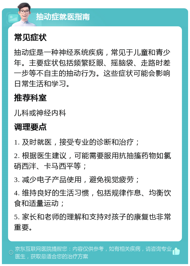 抽动症就医指南 常见症状 抽动症是一种神经系统疾病，常见于儿童和青少年。主要症状包括频繁眨眼、摇脑袋、走路时差一步等不自主的抽动行为。这些症状可能会影响日常生活和学习。 推荐科室 儿科或神经内科 调理要点 1. 及时就医，接受专业的诊断和治疗； 2. 根据医生建议，可能需要服用抗抽搐药物如氯硝西泮、卡马西平等； 3. 减少电子产品使用，避免视觉疲劳； 4. 维持良好的生活习惯，包括规律作息、均衡饮食和适量运动； 5. 家长和老师的理解和支持对孩子的康复也非常重要。