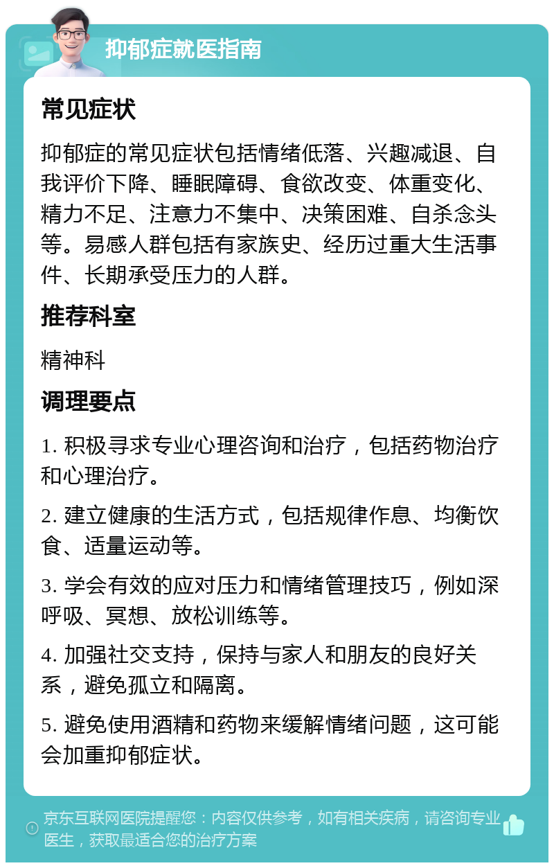 抑郁症就医指南 常见症状 抑郁症的常见症状包括情绪低落、兴趣减退、自我评价下降、睡眠障碍、食欲改变、体重变化、精力不足、注意力不集中、决策困难、自杀念头等。易感人群包括有家族史、经历过重大生活事件、长期承受压力的人群。 推荐科室 精神科 调理要点 1. 积极寻求专业心理咨询和治疗，包括药物治疗和心理治疗。 2. 建立健康的生活方式，包括规律作息、均衡饮食、适量运动等。 3. 学会有效的应对压力和情绪管理技巧，例如深呼吸、冥想、放松训练等。 4. 加强社交支持，保持与家人和朋友的良好关系，避免孤立和隔离。 5. 避免使用酒精和药物来缓解情绪问题，这可能会加重抑郁症状。