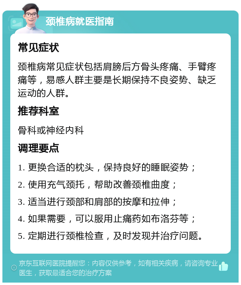 颈椎病就医指南 常见症状 颈椎病常见症状包括肩膀后方骨头疼痛、手臂疼痛等，易感人群主要是长期保持不良姿势、缺乏运动的人群。 推荐科室 骨科或神经内科 调理要点 1. 更换合适的枕头，保持良好的睡眠姿势； 2. 使用充气颈托，帮助改善颈椎曲度； 3. 适当进行颈部和肩部的按摩和拉伸； 4. 如果需要，可以服用止痛药如布洛芬等； 5. 定期进行颈椎检查，及时发现并治疗问题。