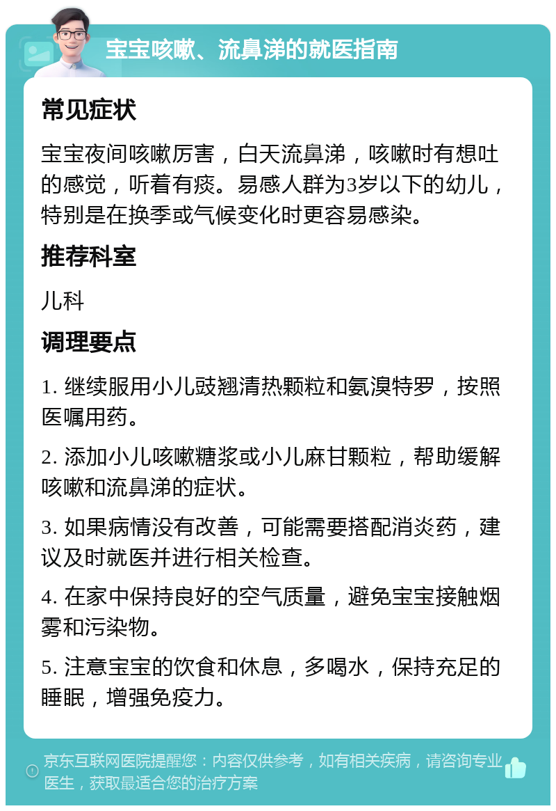 宝宝咳嗽、流鼻涕的就医指南 常见症状 宝宝夜间咳嗽厉害，白天流鼻涕，咳嗽时有想吐的感觉，听着有痰。易感人群为3岁以下的幼儿，特别是在换季或气候变化时更容易感染。 推荐科室 儿科 调理要点 1. 继续服用小儿豉翘清热颗粒和氨溴特罗，按照医嘱用药。 2. 添加小儿咳嗽糖浆或小儿麻甘颗粒，帮助缓解咳嗽和流鼻涕的症状。 3. 如果病情没有改善，可能需要搭配消炎药，建议及时就医并进行相关检查。 4. 在家中保持良好的空气质量，避免宝宝接触烟雾和污染物。 5. 注意宝宝的饮食和休息，多喝水，保持充足的睡眠，增强免疫力。