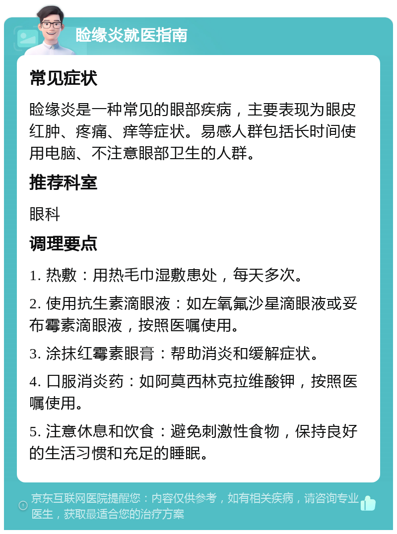 睑缘炎就医指南 常见症状 睑缘炎是一种常见的眼部疾病，主要表现为眼皮红肿、疼痛、痒等症状。易感人群包括长时间使用电脑、不注意眼部卫生的人群。 推荐科室 眼科 调理要点 1. 热敷：用热毛巾湿敷患处，每天多次。 2. 使用抗生素滴眼液：如左氧氟沙星滴眼液或妥布霉素滴眼液，按照医嘱使用。 3. 涂抹红霉素眼膏：帮助消炎和缓解症状。 4. 口服消炎药：如阿莫西林克拉维酸钾，按照医嘱使用。 5. 注意休息和饮食：避免刺激性食物，保持良好的生活习惯和充足的睡眠。