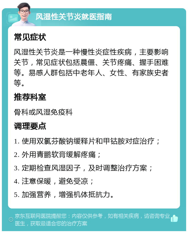 风湿性关节炎就医指南 常见症状 风湿性关节炎是一种慢性炎症性疾病，主要影响关节，常见症状包括晨僵、关节疼痛、握手困难等。易感人群包括中老年人、女性、有家族史者等。 推荐科室 骨科或风湿免疫科 调理要点 1. 使用双氯芬酸钠缓释片和甲钴胺对症治疗； 2. 外用青鹏软膏缓解疼痛； 3. 定期检查风湿因子，及时调整治疗方案； 4. 注意保暖，避免受凉； 5. 加强营养，增强机体抵抗力。