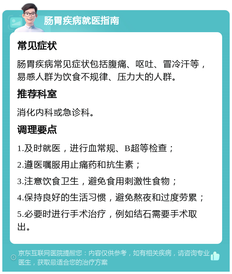 肠胃疾病就医指南 常见症状 肠胃疾病常见症状包括腹痛、呕吐、冒冷汗等，易感人群为饮食不规律、压力大的人群。 推荐科室 消化内科或急诊科。 调理要点 1.及时就医，进行血常规、B超等检查； 2.遵医嘱服用止痛药和抗生素； 3.注意饮食卫生，避免食用刺激性食物； 4.保持良好的生活习惯，避免熬夜和过度劳累； 5.必要时进行手术治疗，例如结石需要手术取出。