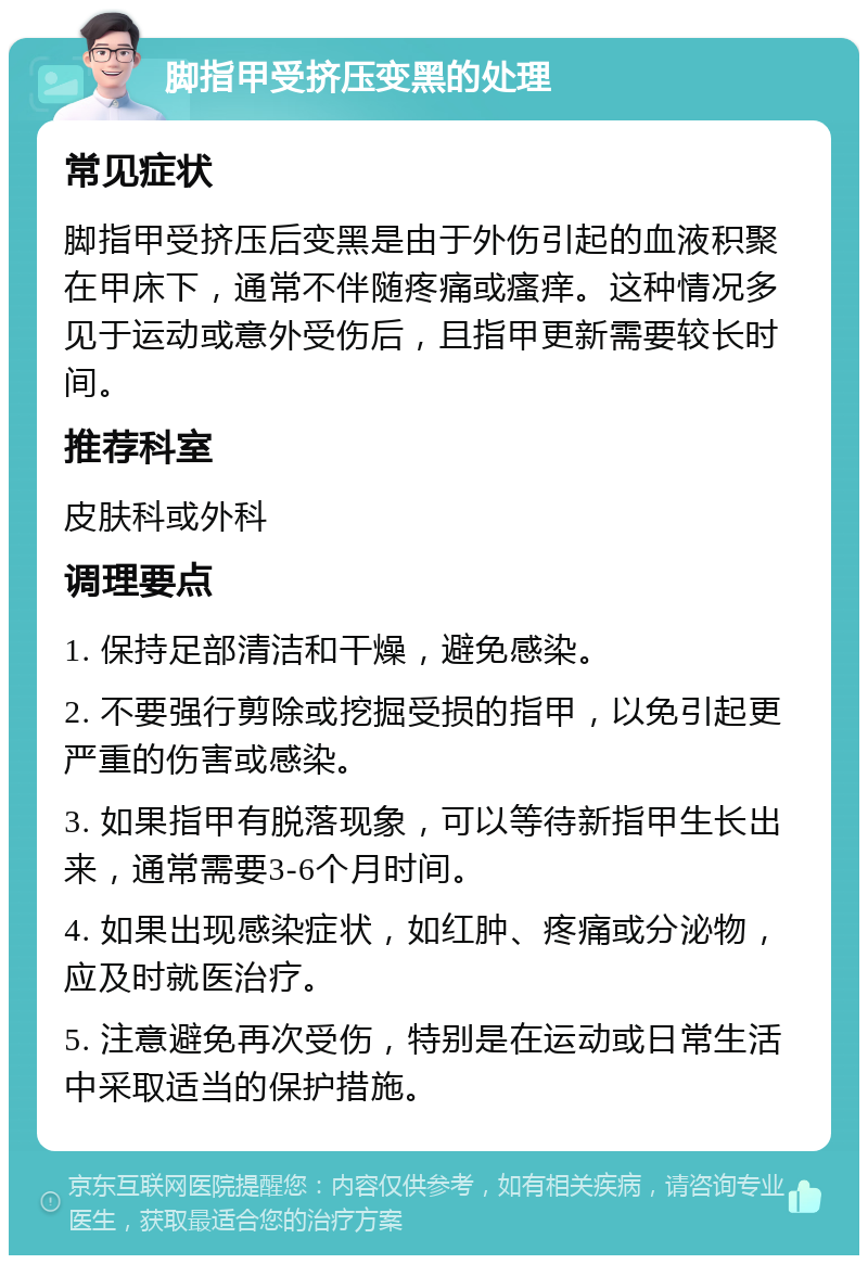 脚指甲受挤压变黑的处理 常见症状 脚指甲受挤压后变黑是由于外伤引起的血液积聚在甲床下，通常不伴随疼痛或瘙痒。这种情况多见于运动或意外受伤后，且指甲更新需要较长时间。 推荐科室 皮肤科或外科 调理要点 1. 保持足部清洁和干燥，避免感染。 2. 不要强行剪除或挖掘受损的指甲，以免引起更严重的伤害或感染。 3. 如果指甲有脱落现象，可以等待新指甲生长出来，通常需要3-6个月时间。 4. 如果出现感染症状，如红肿、疼痛或分泌物，应及时就医治疗。 5. 注意避免再次受伤，特别是在运动或日常生活中采取适当的保护措施。