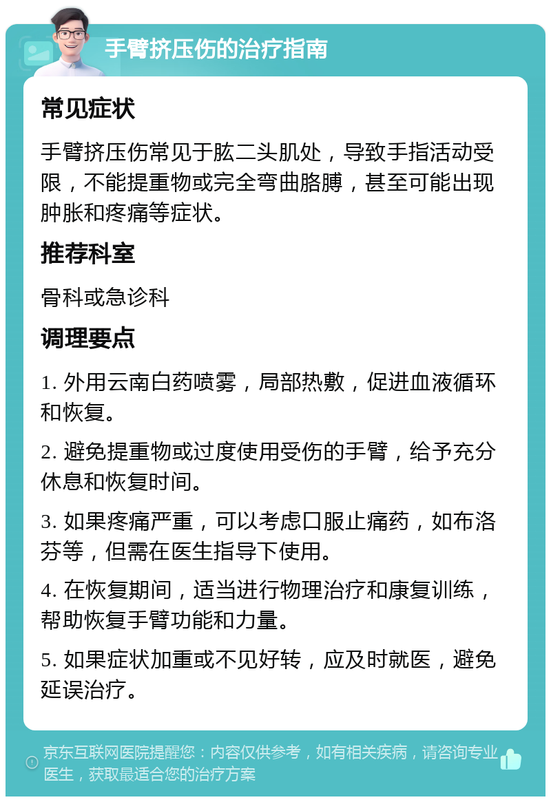 手臂挤压伤的治疗指南 常见症状 手臂挤压伤常见于肱二头肌处，导致手指活动受限，不能提重物或完全弯曲胳膊，甚至可能出现肿胀和疼痛等症状。 推荐科室 骨科或急诊科 调理要点 1. 外用云南白药喷雾，局部热敷，促进血液循环和恢复。 2. 避免提重物或过度使用受伤的手臂，给予充分休息和恢复时间。 3. 如果疼痛严重，可以考虑口服止痛药，如布洛芬等，但需在医生指导下使用。 4. 在恢复期间，适当进行物理治疗和康复训练，帮助恢复手臂功能和力量。 5. 如果症状加重或不见好转，应及时就医，避免延误治疗。