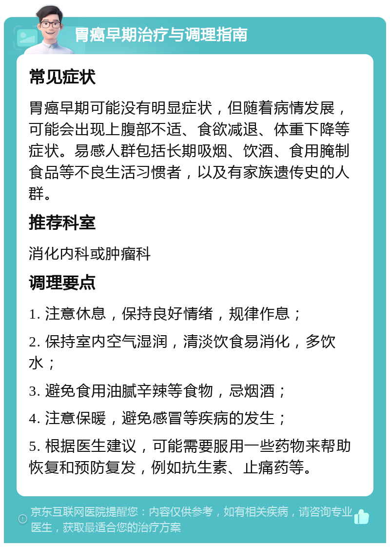 胃癌早期治疗与调理指南 常见症状 胃癌早期可能没有明显症状，但随着病情发展，可能会出现上腹部不适、食欲减退、体重下降等症状。易感人群包括长期吸烟、饮酒、食用腌制食品等不良生活习惯者，以及有家族遗传史的人群。 推荐科室 消化内科或肿瘤科 调理要点 1. 注意休息，保持良好情绪，规律作息； 2. 保持室内空气湿润，清淡饮食易消化，多饮水； 3. 避免食用油腻辛辣等食物，忌烟酒； 4. 注意保暖，避免感冒等疾病的发生； 5. 根据医生建议，可能需要服用一些药物来帮助恢复和预防复发，例如抗生素、止痛药等。