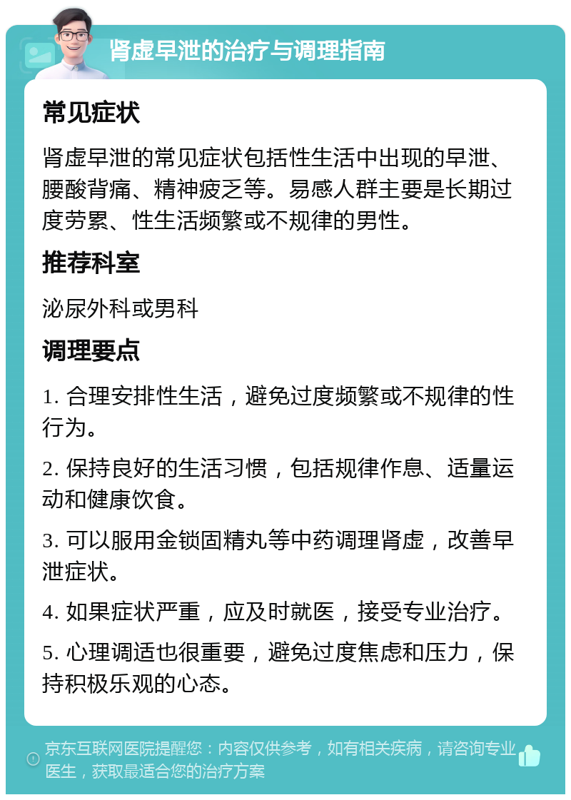 肾虚早泄的治疗与调理指南 常见症状 肾虚早泄的常见症状包括性生活中出现的早泄、腰酸背痛、精神疲乏等。易感人群主要是长期过度劳累、性生活频繁或不规律的男性。 推荐科室 泌尿外科或男科 调理要点 1. 合理安排性生活，避免过度频繁或不规律的性行为。 2. 保持良好的生活习惯，包括规律作息、适量运动和健康饮食。 3. 可以服用金锁固精丸等中药调理肾虚，改善早泄症状。 4. 如果症状严重，应及时就医，接受专业治疗。 5. 心理调适也很重要，避免过度焦虑和压力，保持积极乐观的心态。