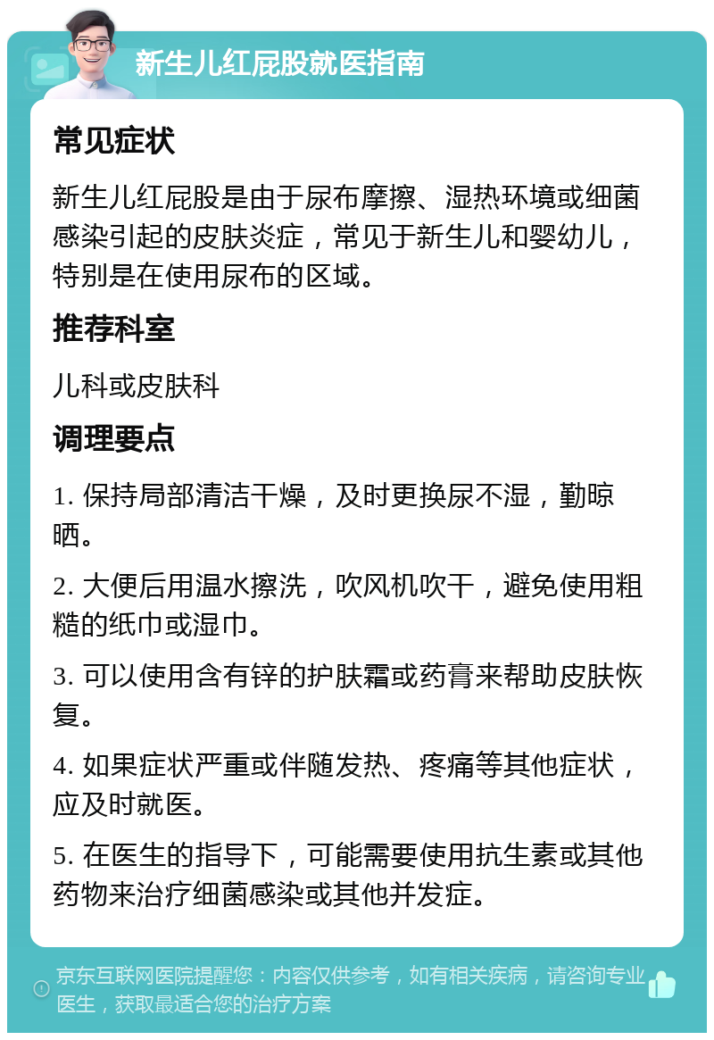 新生儿红屁股就医指南 常见症状 新生儿红屁股是由于尿布摩擦、湿热环境或细菌感染引起的皮肤炎症，常见于新生儿和婴幼儿，特别是在使用尿布的区域。 推荐科室 儿科或皮肤科 调理要点 1. 保持局部清洁干燥，及时更换尿不湿，勤晾晒。 2. 大便后用温水擦洗，吹风机吹干，避免使用粗糙的纸巾或湿巾。 3. 可以使用含有锌的护肤霜或药膏来帮助皮肤恢复。 4. 如果症状严重或伴随发热、疼痛等其他症状，应及时就医。 5. 在医生的指导下，可能需要使用抗生素或其他药物来治疗细菌感染或其他并发症。