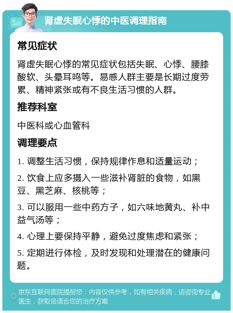 肾虚失眠心悸的中医调理指南 常见症状 肾虚失眠心悸的常见症状包括失眠、心悸、腰膝酸软、头晕耳鸣等。易感人群主要是长期过度劳累、精神紧张或有不良生活习惯的人群。 推荐科室 中医科或心血管科 调理要点 1. 调整生活习惯，保持规律作息和适量运动； 2. 饮食上应多摄入一些滋补肾脏的食物，如黑豆、黑芝麻、核桃等； 3. 可以服用一些中药方子，如六味地黄丸、补中益气汤等； 4. 心理上要保持平静，避免过度焦虑和紧张； 5. 定期进行体检，及时发现和处理潜在的健康问题。