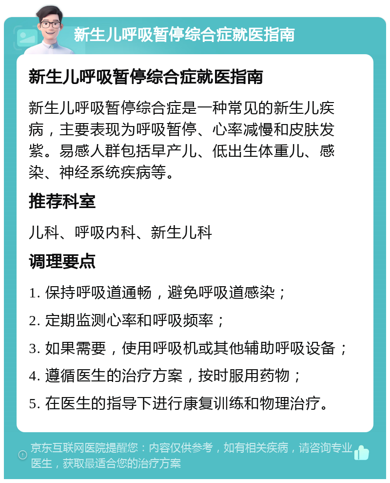 新生儿呼吸暂停综合症就医指南 新生儿呼吸暂停综合症就医指南 新生儿呼吸暂停综合症是一种常见的新生儿疾病，主要表现为呼吸暂停、心率减慢和皮肤发紫。易感人群包括早产儿、低出生体重儿、感染、神经系统疾病等。 推荐科室 儿科、呼吸内科、新生儿科 调理要点 1. 保持呼吸道通畅，避免呼吸道感染； 2. 定期监测心率和呼吸频率； 3. 如果需要，使用呼吸机或其他辅助呼吸设备； 4. 遵循医生的治疗方案，按时服用药物； 5. 在医生的指导下进行康复训练和物理治疗。