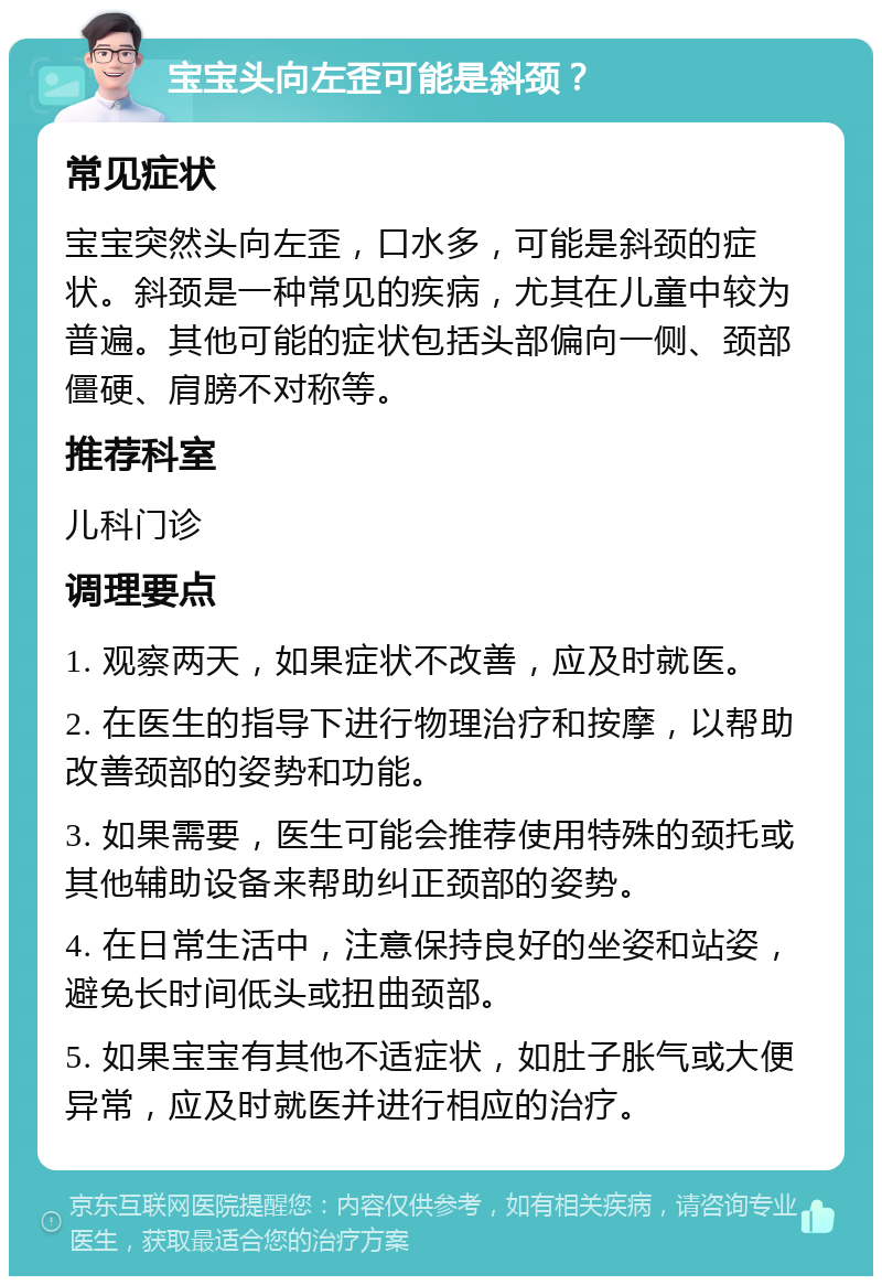 宝宝头向左歪可能是斜颈？ 常见症状 宝宝突然头向左歪，口水多，可能是斜颈的症状。斜颈是一种常见的疾病，尤其在儿童中较为普遍。其他可能的症状包括头部偏向一侧、颈部僵硬、肩膀不对称等。 推荐科室 儿科门诊 调理要点 1. 观察两天，如果症状不改善，应及时就医。 2. 在医生的指导下进行物理治疗和按摩，以帮助改善颈部的姿势和功能。 3. 如果需要，医生可能会推荐使用特殊的颈托或其他辅助设备来帮助纠正颈部的姿势。 4. 在日常生活中，注意保持良好的坐姿和站姿，避免长时间低头或扭曲颈部。 5. 如果宝宝有其他不适症状，如肚子胀气或大便异常，应及时就医并进行相应的治疗。