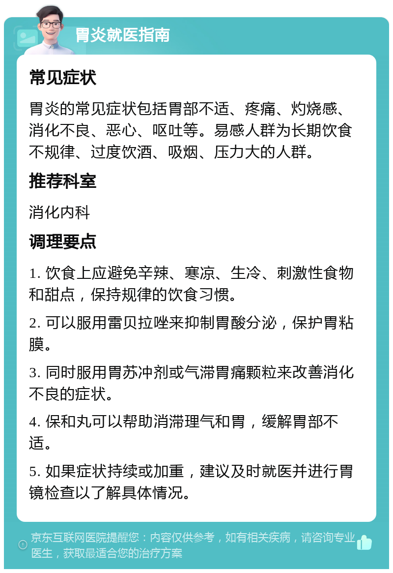 胃炎就医指南 常见症状 胃炎的常见症状包括胃部不适、疼痛、灼烧感、消化不良、恶心、呕吐等。易感人群为长期饮食不规律、过度饮酒、吸烟、压力大的人群。 推荐科室 消化内科 调理要点 1. 饮食上应避免辛辣、寒凉、生冷、刺激性食物和甜点，保持规律的饮食习惯。 2. 可以服用雷贝拉唑来抑制胃酸分泌，保护胃粘膜。 3. 同时服用胃苏冲剂或气滞胃痛颗粒来改善消化不良的症状。 4. 保和丸可以帮助消滞理气和胃，缓解胃部不适。 5. 如果症状持续或加重，建议及时就医并进行胃镜检查以了解具体情况。