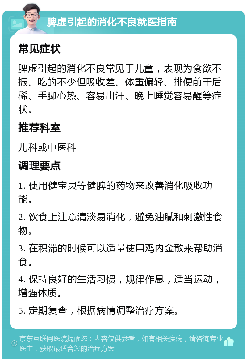 脾虚引起的消化不良就医指南 常见症状 脾虚引起的消化不良常见于儿童，表现为食欲不振、吃的不少但吸收差、体重偏轻、排便前干后稀、手脚心热、容易出汗、晚上睡觉容易醒等症状。 推荐科室 儿科或中医科 调理要点 1. 使用健宝灵等健脾的药物来改善消化吸收功能。 2. 饮食上注意清淡易消化，避免油腻和刺激性食物。 3. 在积滞的时候可以适量使用鸡内金散来帮助消食。 4. 保持良好的生活习惯，规律作息，适当运动，增强体质。 5. 定期复查，根据病情调整治疗方案。