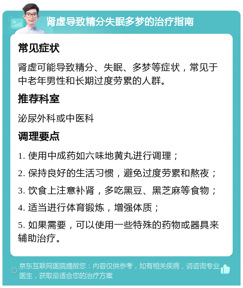 肾虚导致精分失眠多梦的治疗指南 常见症状 肾虚可能导致精分、失眠、多梦等症状，常见于中老年男性和长期过度劳累的人群。 推荐科室 泌尿外科或中医科 调理要点 1. 使用中成药如六味地黄丸进行调理； 2. 保持良好的生活习惯，避免过度劳累和熬夜； 3. 饮食上注意补肾，多吃黑豆、黑芝麻等食物； 4. 适当进行体育锻炼，增强体质； 5. 如果需要，可以使用一些特殊的药物或器具来辅助治疗。