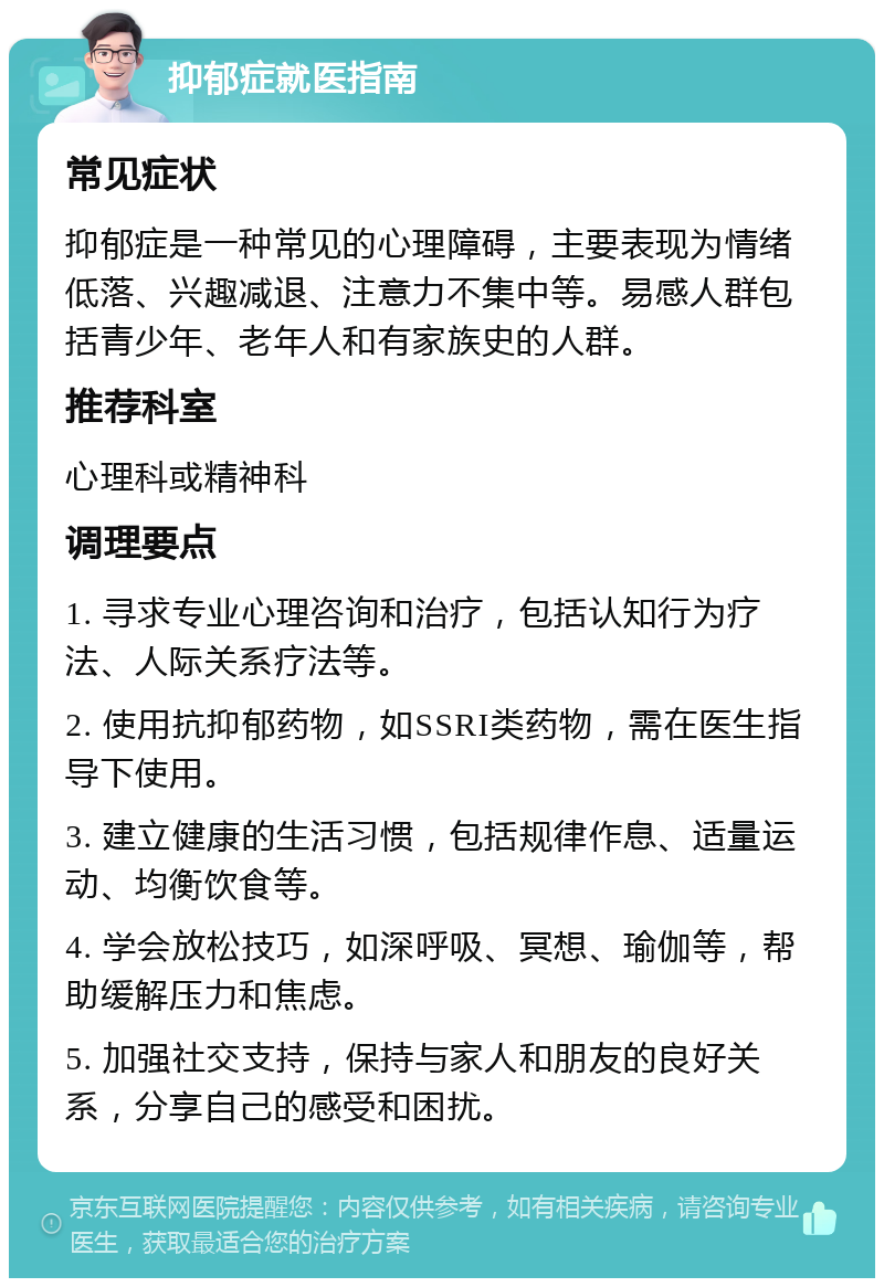 抑郁症就医指南 常见症状 抑郁症是一种常见的心理障碍，主要表现为情绪低落、兴趣减退、注意力不集中等。易感人群包括青少年、老年人和有家族史的人群。 推荐科室 心理科或精神科 调理要点 1. 寻求专业心理咨询和治疗，包括认知行为疗法、人际关系疗法等。 2. 使用抗抑郁药物，如SSRI类药物，需在医生指导下使用。 3. 建立健康的生活习惯，包括规律作息、适量运动、均衡饮食等。 4. 学会放松技巧，如深呼吸、冥想、瑜伽等，帮助缓解压力和焦虑。 5. 加强社交支持，保持与家人和朋友的良好关系，分享自己的感受和困扰。