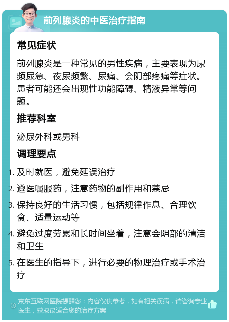 前列腺炎的中医治疗指南 常见症状 前列腺炎是一种常见的男性疾病，主要表现为尿频尿急、夜尿频繁、尿痛、会阴部疼痛等症状。患者可能还会出现性功能障碍、精液异常等问题。 推荐科室 泌尿外科或男科 调理要点 及时就医，避免延误治疗 遵医嘱服药，注意药物的副作用和禁忌 保持良好的生活习惯，包括规律作息、合理饮食、适量运动等 避免过度劳累和长时间坐着，注意会阴部的清洁和卫生 在医生的指导下，进行必要的物理治疗或手术治疗