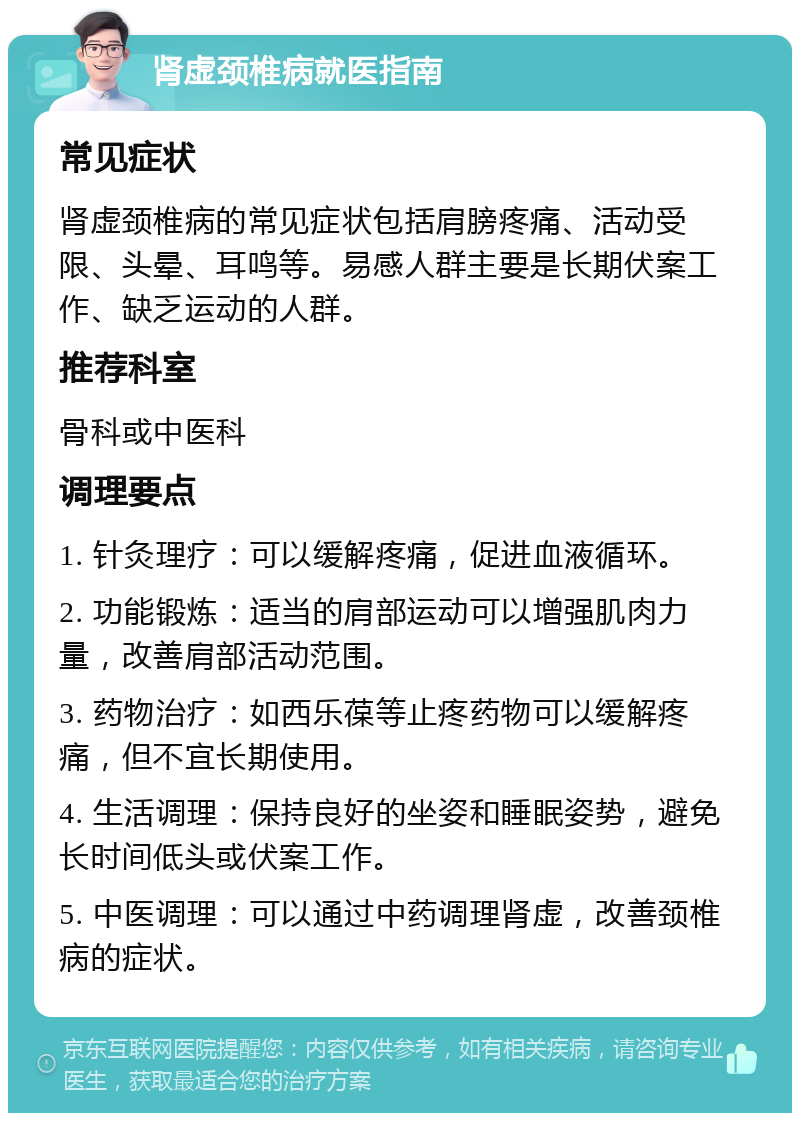 肾虚颈椎病就医指南 常见症状 肾虚颈椎病的常见症状包括肩膀疼痛、活动受限、头晕、耳鸣等。易感人群主要是长期伏案工作、缺乏运动的人群。 推荐科室 骨科或中医科 调理要点 1. 针灸理疗：可以缓解疼痛，促进血液循环。 2. 功能锻炼：适当的肩部运动可以增强肌肉力量，改善肩部活动范围。 3. 药物治疗：如西乐葆等止疼药物可以缓解疼痛，但不宜长期使用。 4. 生活调理：保持良好的坐姿和睡眠姿势，避免长时间低头或伏案工作。 5. 中医调理：可以通过中药调理肾虚，改善颈椎病的症状。