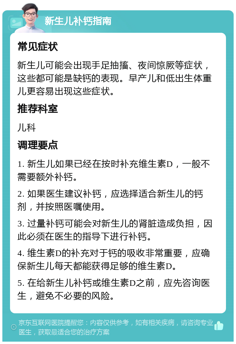 新生儿补钙指南 常见症状 新生儿可能会出现手足抽搐、夜间惊厥等症状，这些都可能是缺钙的表现。早产儿和低出生体重儿更容易出现这些症状。 推荐科室 儿科 调理要点 1. 新生儿如果已经在按时补充维生素D，一般不需要额外补钙。 2. 如果医生建议补钙，应选择适合新生儿的钙剂，并按照医嘱使用。 3. 过量补钙可能会对新生儿的肾脏造成负担，因此必须在医生的指导下进行补钙。 4. 维生素D的补充对于钙的吸收非常重要，应确保新生儿每天都能获得足够的维生素D。 5. 在给新生儿补钙或维生素D之前，应先咨询医生，避免不必要的风险。