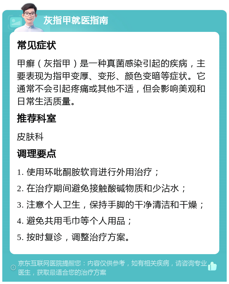 灰指甲就医指南 常见症状 甲癣（灰指甲）是一种真菌感染引起的疾病，主要表现为指甲变厚、变形、颜色变暗等症状。它通常不会引起疼痛或其他不适，但会影响美观和日常生活质量。 推荐科室 皮肤科 调理要点 1. 使用环吡酮胺软膏进行外用治疗； 2. 在治疗期间避免接触酸碱物质和少沾水； 3. 注意个人卫生，保持手脚的干净清洁和干燥； 4. 避免共用毛巾等个人用品； 5. 按时复诊，调整治疗方案。