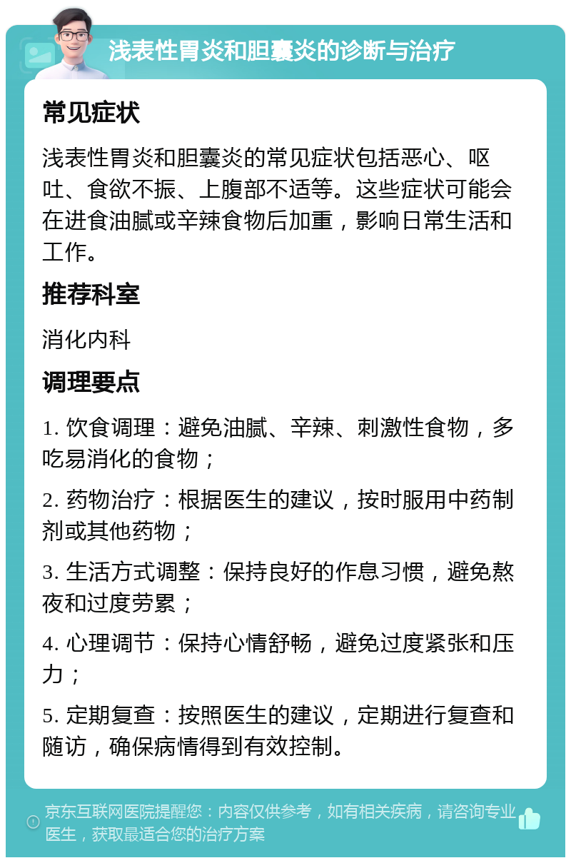 浅表性胃炎和胆囊炎的诊断与治疗 常见症状 浅表性胃炎和胆囊炎的常见症状包括恶心、呕吐、食欲不振、上腹部不适等。这些症状可能会在进食油腻或辛辣食物后加重，影响日常生活和工作。 推荐科室 消化内科 调理要点 1. 饮食调理：避免油腻、辛辣、刺激性食物，多吃易消化的食物； 2. 药物治疗：根据医生的建议，按时服用中药制剂或其他药物； 3. 生活方式调整：保持良好的作息习惯，避免熬夜和过度劳累； 4. 心理调节：保持心情舒畅，避免过度紧张和压力； 5. 定期复查：按照医生的建议，定期进行复查和随访，确保病情得到有效控制。