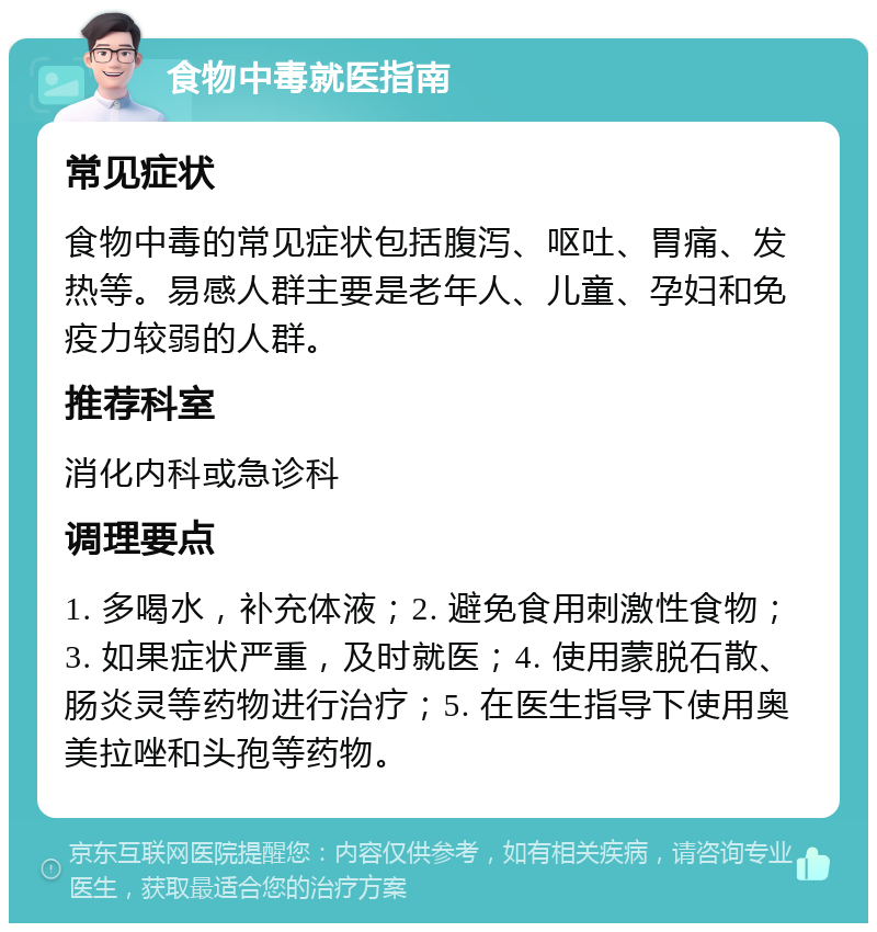 食物中毒就医指南 常见症状 食物中毒的常见症状包括腹泻、呕吐、胃痛、发热等。易感人群主要是老年人、儿童、孕妇和免疫力较弱的人群。 推荐科室 消化内科或急诊科 调理要点 1. 多喝水，补充体液；2. 避免食用刺激性食物；3. 如果症状严重，及时就医；4. 使用蒙脱石散、肠炎灵等药物进行治疗；5. 在医生指导下使用奥美拉唑和头孢等药物。