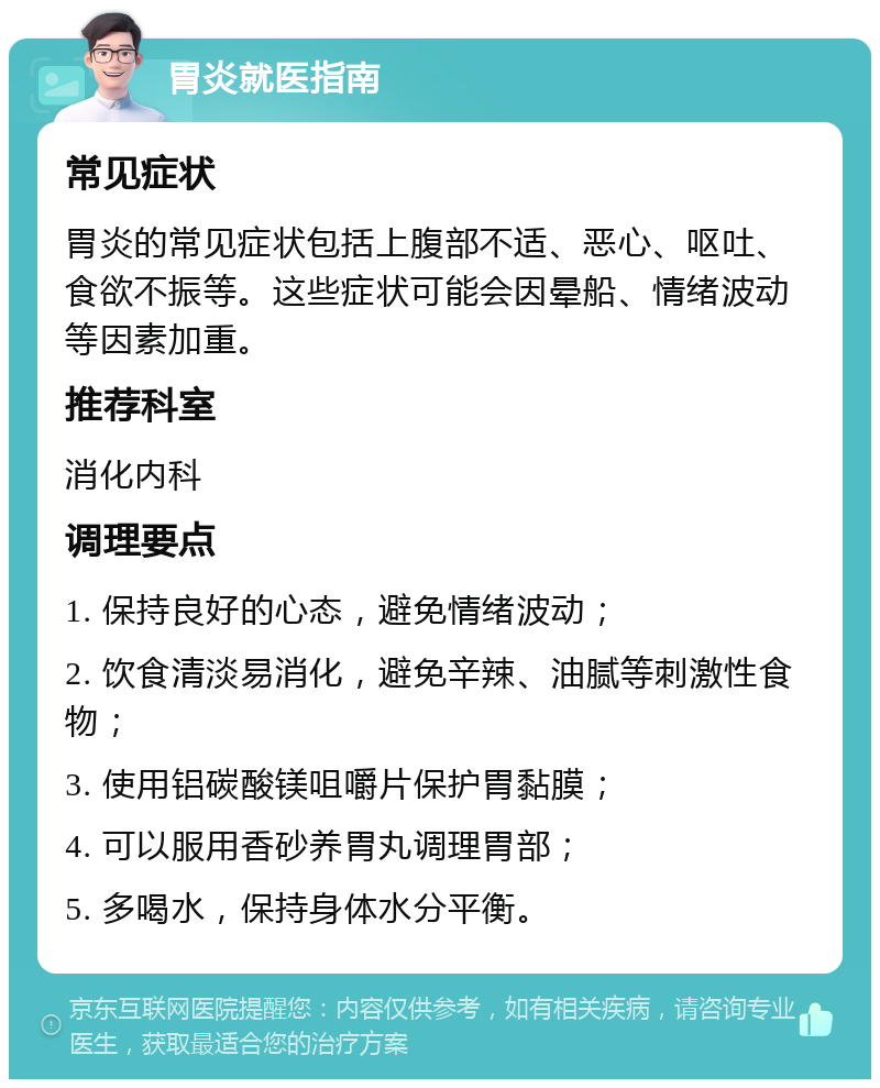 胃炎就医指南 常见症状 胃炎的常见症状包括上腹部不适、恶心、呕吐、食欲不振等。这些症状可能会因晕船、情绪波动等因素加重。 推荐科室 消化内科 调理要点 1. 保持良好的心态，避免情绪波动； 2. 饮食清淡易消化，避免辛辣、油腻等刺激性食物； 3. 使用铝碳酸镁咀嚼片保护胃黏膜； 4. 可以服用香砂养胃丸调理胃部； 5. 多喝水，保持身体水分平衡。