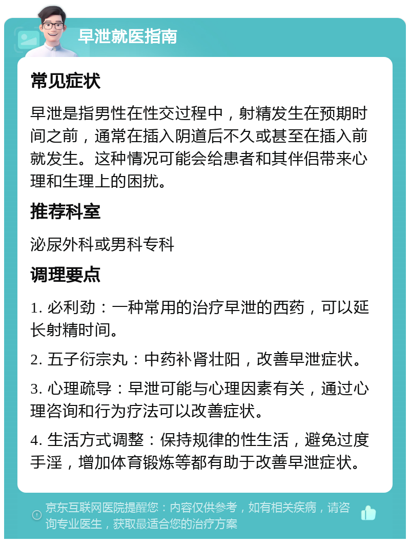 早泄就医指南 常见症状 早泄是指男性在性交过程中，射精发生在预期时间之前，通常在插入阴道后不久或甚至在插入前就发生。这种情况可能会给患者和其伴侣带来心理和生理上的困扰。 推荐科室 泌尿外科或男科专科 调理要点 1. 必利劲：一种常用的治疗早泄的西药，可以延长射精时间。 2. 五子衍宗丸：中药补肾壮阳，改善早泄症状。 3. 心理疏导：早泄可能与心理因素有关，通过心理咨询和行为疗法可以改善症状。 4. 生活方式调整：保持规律的性生活，避免过度手淫，增加体育锻炼等都有助于改善早泄症状。