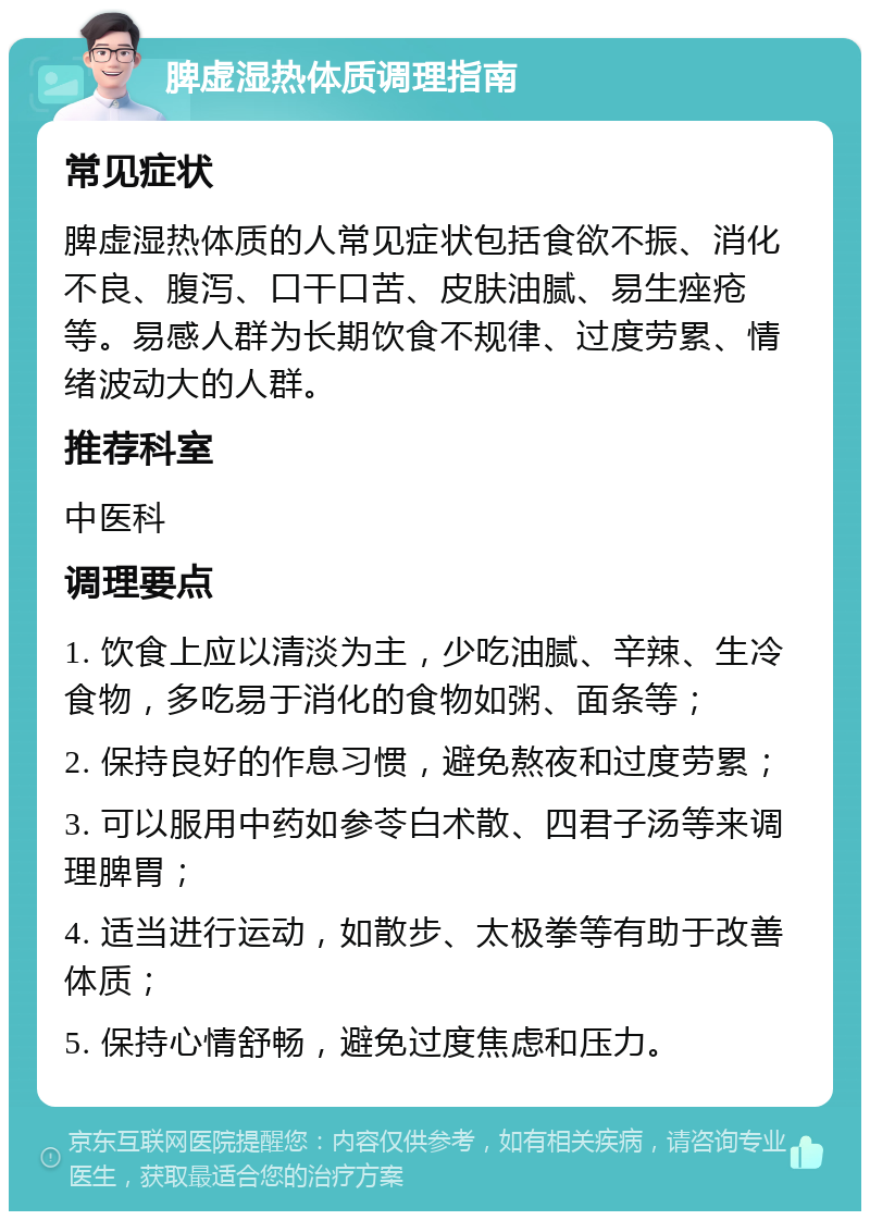 脾虚湿热体质调理指南 常见症状 脾虚湿热体质的人常见症状包括食欲不振、消化不良、腹泻、口干口苦、皮肤油腻、易生痤疮等。易感人群为长期饮食不规律、过度劳累、情绪波动大的人群。 推荐科室 中医科 调理要点 1. 饮食上应以清淡为主，少吃油腻、辛辣、生冷食物，多吃易于消化的食物如粥、面条等； 2. 保持良好的作息习惯，避免熬夜和过度劳累； 3. 可以服用中药如参苓白术散、四君子汤等来调理脾胃； 4. 适当进行运动，如散步、太极拳等有助于改善体质； 5. 保持心情舒畅，避免过度焦虑和压力。