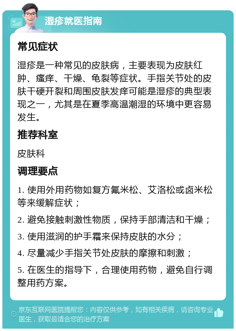 湿疹就医指南 常见症状 湿疹是一种常见的皮肤病，主要表现为皮肤红肿、瘙痒、干燥、龟裂等症状。手指关节处的皮肤干硬开裂和周围皮肤发痒可能是湿疹的典型表现之一，尤其是在夏季高温潮湿的环境中更容易发生。 推荐科室 皮肤科 调理要点 1. 使用外用药物如复方氟米松、艾洛松或卤米松等来缓解症状； 2. 避免接触刺激性物质，保持手部清洁和干燥； 3. 使用滋润的护手霜来保持皮肤的水分； 4. 尽量减少手指关节处皮肤的摩擦和刺激； 5. 在医生的指导下，合理使用药物，避免自行调整用药方案。