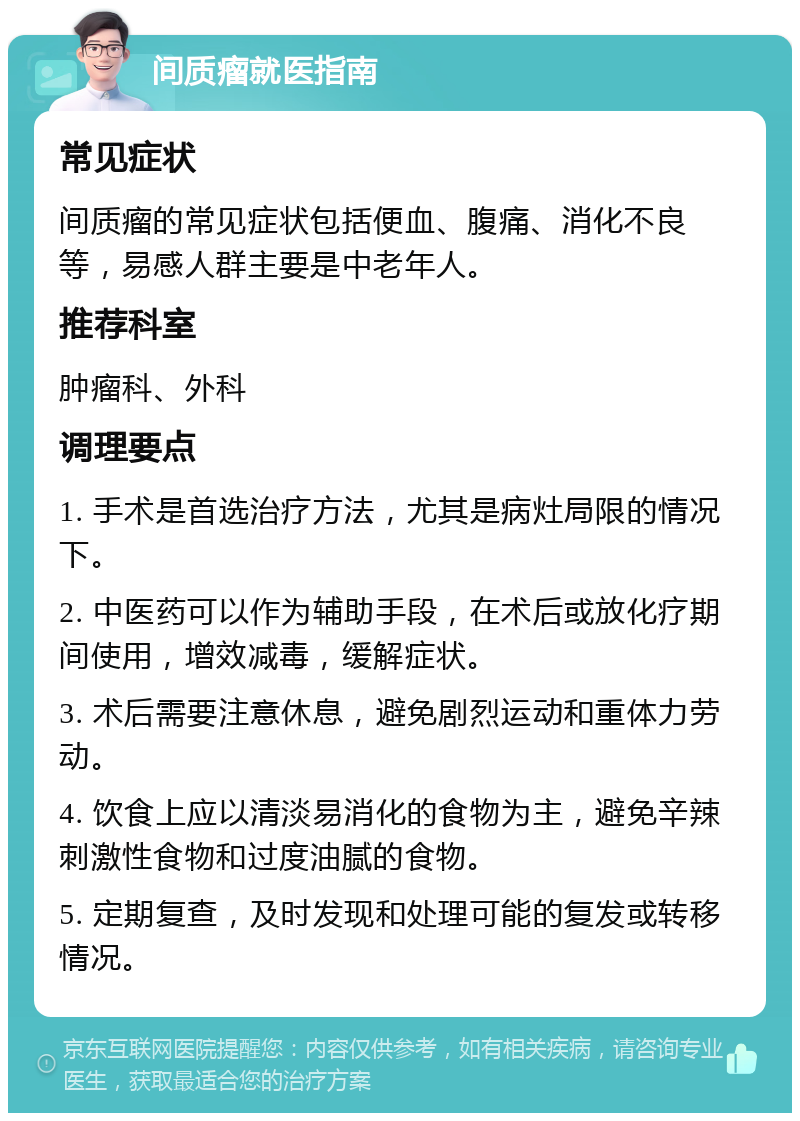 间质瘤就医指南 常见症状 间质瘤的常见症状包括便血、腹痛、消化不良等，易感人群主要是中老年人。 推荐科室 肿瘤科、外科 调理要点 1. 手术是首选治疗方法，尤其是病灶局限的情况下。 2. 中医药可以作为辅助手段，在术后或放化疗期间使用，增效减毒，缓解症状。 3. 术后需要注意休息，避免剧烈运动和重体力劳动。 4. 饮食上应以清淡易消化的食物为主，避免辛辣刺激性食物和过度油腻的食物。 5. 定期复查，及时发现和处理可能的复发或转移情况。