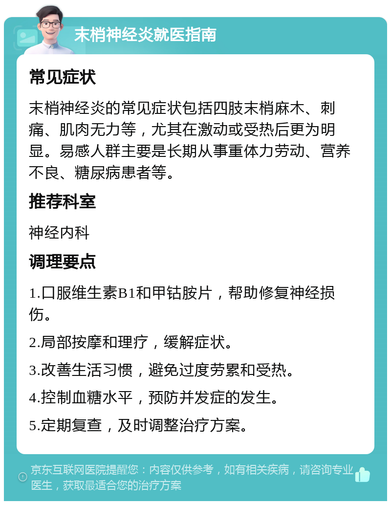 末梢神经炎就医指南 常见症状 末梢神经炎的常见症状包括四肢末梢麻木、刺痛、肌肉无力等，尤其在激动或受热后更为明显。易感人群主要是长期从事重体力劳动、营养不良、糖尿病患者等。 推荐科室 神经内科 调理要点 1.口服维生素B1和甲钴胺片，帮助修复神经损伤。 2.局部按摩和理疗，缓解症状。 3.改善生活习惯，避免过度劳累和受热。 4.控制血糖水平，预防并发症的发生。 5.定期复查，及时调整治疗方案。