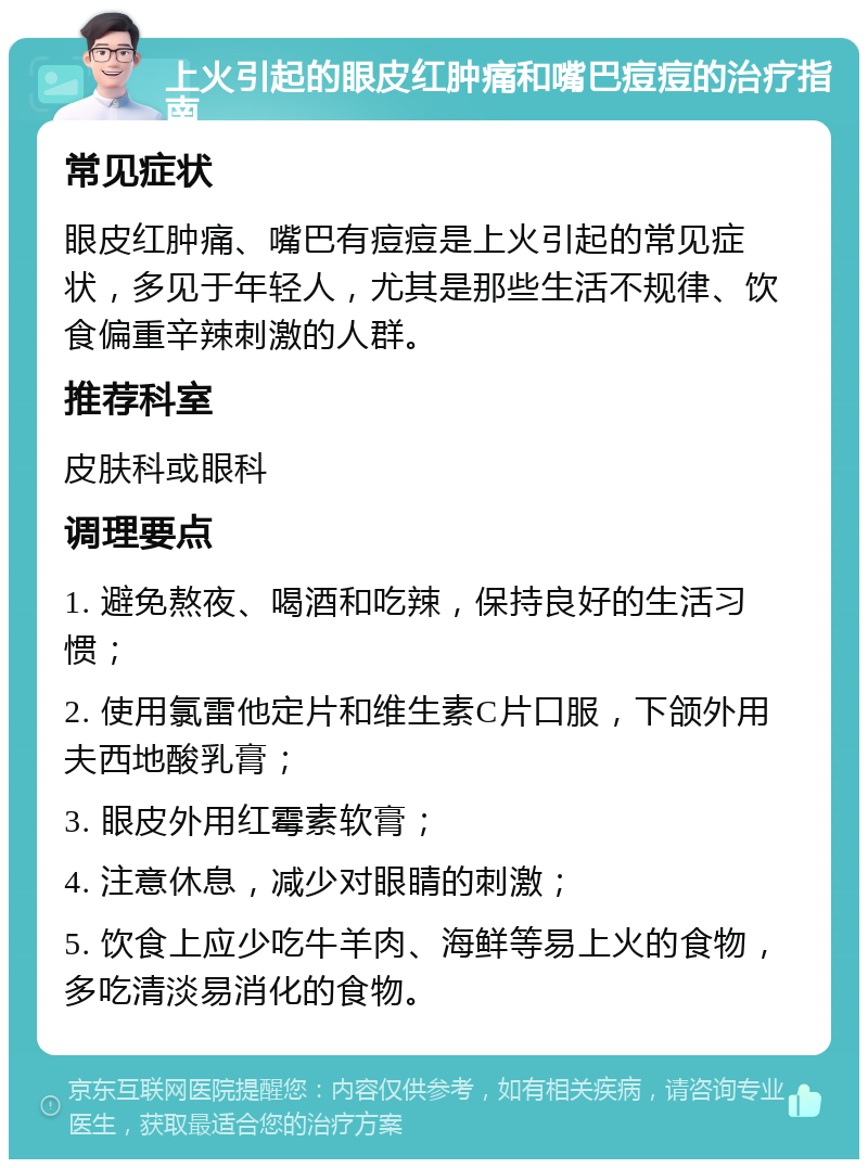 上火引起的眼皮红肿痛和嘴巴痘痘的治疗指南 常见症状 眼皮红肿痛、嘴巴有痘痘是上火引起的常见症状，多见于年轻人，尤其是那些生活不规律、饮食偏重辛辣刺激的人群。 推荐科室 皮肤科或眼科 调理要点 1. 避免熬夜、喝酒和吃辣，保持良好的生活习惯； 2. 使用氯雷他定片和维生素C片口服，下颌外用夫西地酸乳膏； 3. 眼皮外用红霉素软膏； 4. 注意休息，减少对眼睛的刺激； 5. 饮食上应少吃牛羊肉、海鲜等易上火的食物，多吃清淡易消化的食物。