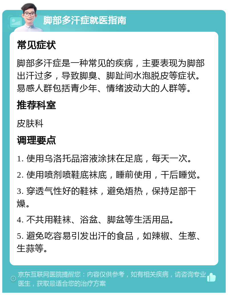 脚部多汗症就医指南 常见症状 脚部多汗症是一种常见的疾病，主要表现为脚部出汗过多，导致脚臭、脚趾间水泡脱皮等症状。易感人群包括青少年、情绪波动大的人群等。 推荐科室 皮肤科 调理要点 1. 使用乌洛托品溶液涂抹在足底，每天一次。 2. 使用喷剂喷鞋底袜底，睡前使用，干后睡觉。 3. 穿透气性好的鞋袜，避免焐热，保持足部干燥。 4. 不共用鞋袜、浴盆、脚盆等生活用品。 5. 避免吃容易引发出汗的食品，如辣椒、生葱、生蒜等。