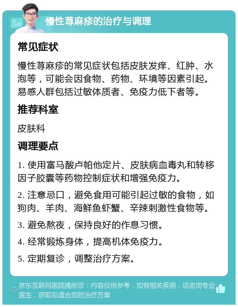 慢性荨麻疹的治疗与调理 常见症状 慢性荨麻疹的常见症状包括皮肤发痒、红肿、水泡等，可能会因食物、药物、环境等因素引起。易感人群包括过敏体质者、免疫力低下者等。 推荐科室 皮肤科 调理要点 1. 使用富马酸卢帕他定片、皮肤病血毒丸和转移因子胶囊等药物控制症状和增强免疫力。 2. 注意忌口，避免食用可能引起过敏的食物，如狗肉、羊肉、海鲜鱼虾蟹、辛辣刺激性食物等。 3. 避免熬夜，保持良好的作息习惯。 4. 经常锻炼身体，提高机体免疫力。 5. 定期复诊，调整治疗方案。