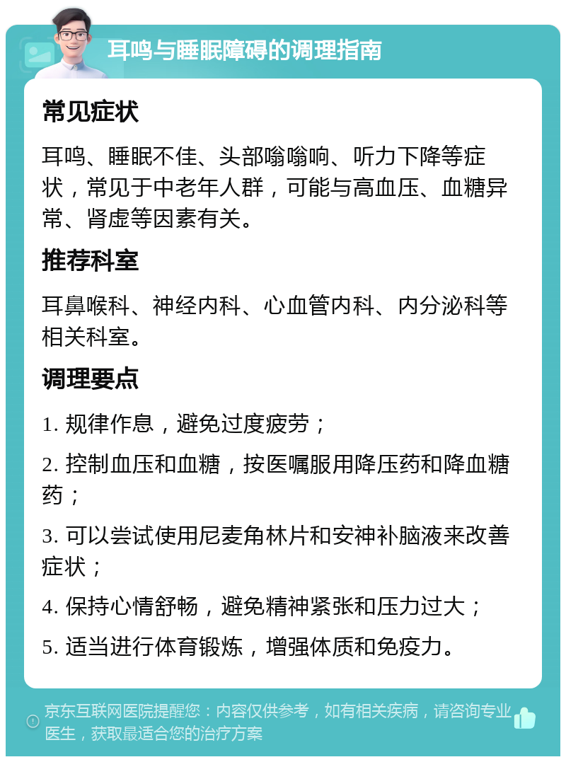 耳鸣与睡眠障碍的调理指南 常见症状 耳鸣、睡眠不佳、头部嗡嗡响、听力下降等症状，常见于中老年人群，可能与高血压、血糖异常、肾虚等因素有关。 推荐科室 耳鼻喉科、神经内科、心血管内科、内分泌科等相关科室。 调理要点 1. 规律作息，避免过度疲劳； 2. 控制血压和血糖，按医嘱服用降压药和降血糖药； 3. 可以尝试使用尼麦角林片和安神补脑液来改善症状； 4. 保持心情舒畅，避免精神紧张和压力过大； 5. 适当进行体育锻炼，增强体质和免疫力。