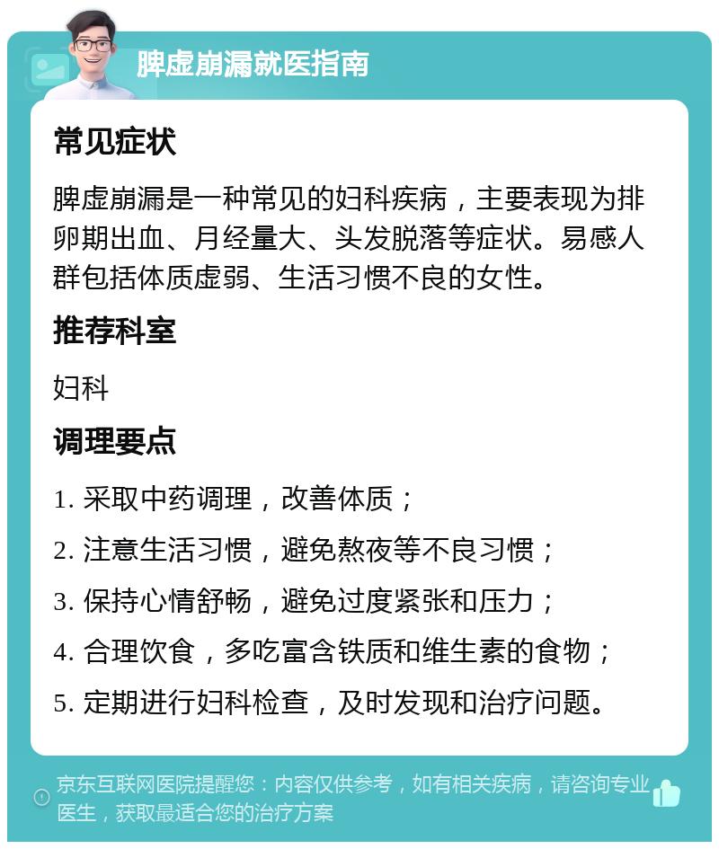 脾虚崩漏就医指南 常见症状 脾虚崩漏是一种常见的妇科疾病，主要表现为排卵期出血、月经量大、头发脱落等症状。易感人群包括体质虚弱、生活习惯不良的女性。 推荐科室 妇科 调理要点 1. 采取中药调理，改善体质； 2. 注意生活习惯，避免熬夜等不良习惯； 3. 保持心情舒畅，避免过度紧张和压力； 4. 合理饮食，多吃富含铁质和维生素的食物； 5. 定期进行妇科检查，及时发现和治疗问题。