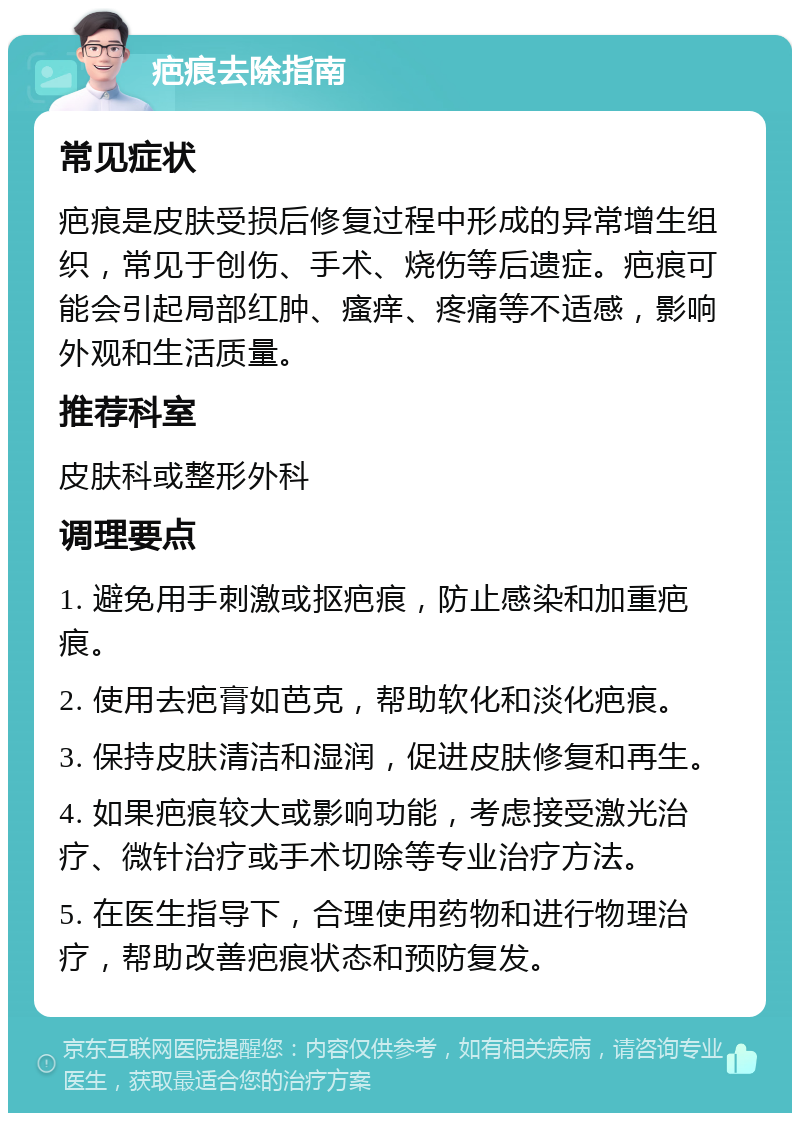 疤痕去除指南 常见症状 疤痕是皮肤受损后修复过程中形成的异常增生组织，常见于创伤、手术、烧伤等后遗症。疤痕可能会引起局部红肿、瘙痒、疼痛等不适感，影响外观和生活质量。 推荐科室 皮肤科或整形外科 调理要点 1. 避免用手刺激或抠疤痕，防止感染和加重疤痕。 2. 使用去疤膏如芭克，帮助软化和淡化疤痕。 3. 保持皮肤清洁和湿润，促进皮肤修复和再生。 4. 如果疤痕较大或影响功能，考虑接受激光治疗、微针治疗或手术切除等专业治疗方法。 5. 在医生指导下，合理使用药物和进行物理治疗，帮助改善疤痕状态和预防复发。