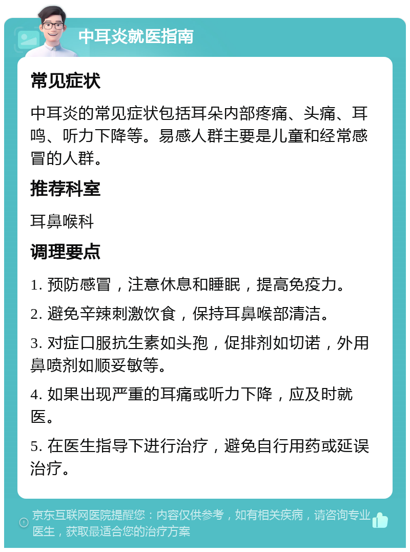 中耳炎就医指南 常见症状 中耳炎的常见症状包括耳朵内部疼痛、头痛、耳鸣、听力下降等。易感人群主要是儿童和经常感冒的人群。 推荐科室 耳鼻喉科 调理要点 1. 预防感冒，注意休息和睡眠，提高免疫力。 2. 避免辛辣刺激饮食，保持耳鼻喉部清洁。 3. 对症口服抗生素如头孢，促排剂如切诺，外用鼻喷剂如顺妥敏等。 4. 如果出现严重的耳痛或听力下降，应及时就医。 5. 在医生指导下进行治疗，避免自行用药或延误治疗。