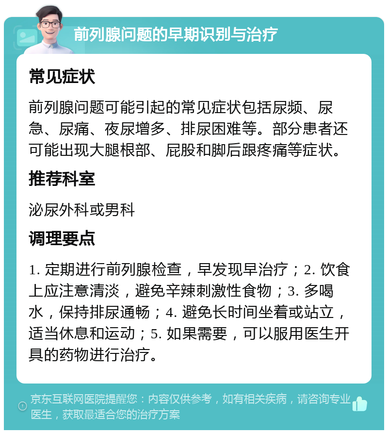 前列腺问题的早期识别与治疗 常见症状 前列腺问题可能引起的常见症状包括尿频、尿急、尿痛、夜尿增多、排尿困难等。部分患者还可能出现大腿根部、屁股和脚后跟疼痛等症状。 推荐科室 泌尿外科或男科 调理要点 1. 定期进行前列腺检查，早发现早治疗；2. 饮食上应注意清淡，避免辛辣刺激性食物；3. 多喝水，保持排尿通畅；4. 避免长时间坐着或站立，适当休息和运动；5. 如果需要，可以服用医生开具的药物进行治疗。