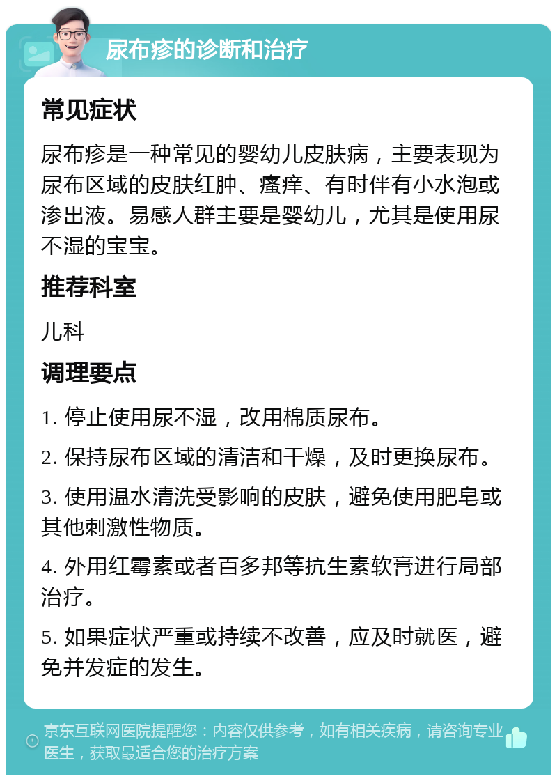 尿布疹的诊断和治疗 常见症状 尿布疹是一种常见的婴幼儿皮肤病，主要表现为尿布区域的皮肤红肿、瘙痒、有时伴有小水泡或渗出液。易感人群主要是婴幼儿，尤其是使用尿不湿的宝宝。 推荐科室 儿科 调理要点 1. 停止使用尿不湿，改用棉质尿布。 2. 保持尿布区域的清洁和干燥，及时更换尿布。 3. 使用温水清洗受影响的皮肤，避免使用肥皂或其他刺激性物质。 4. 外用红霉素或者百多邦等抗生素软膏进行局部治疗。 5. 如果症状严重或持续不改善，应及时就医，避免并发症的发生。