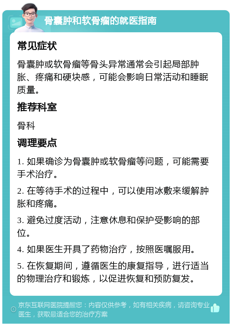 骨囊肿和软骨瘤的就医指南 常见症状 骨囊肿或软骨瘤等骨头异常通常会引起局部肿胀、疼痛和硬块感，可能会影响日常活动和睡眠质量。 推荐科室 骨科 调理要点 1. 如果确诊为骨囊肿或软骨瘤等问题，可能需要手术治疗。 2. 在等待手术的过程中，可以使用冰敷来缓解肿胀和疼痛。 3. 避免过度活动，注意休息和保护受影响的部位。 4. 如果医生开具了药物治疗，按照医嘱服用。 5. 在恢复期间，遵循医生的康复指导，进行适当的物理治疗和锻炼，以促进恢复和预防复发。