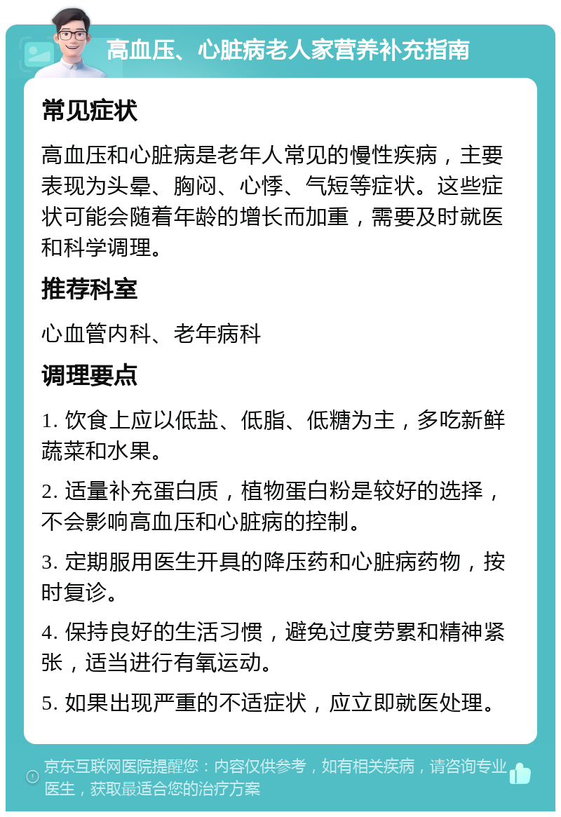 高血压、心脏病老人家营养补充指南 常见症状 高血压和心脏病是老年人常见的慢性疾病，主要表现为头晕、胸闷、心悸、气短等症状。这些症状可能会随着年龄的增长而加重，需要及时就医和科学调理。 推荐科室 心血管内科、老年病科 调理要点 1. 饮食上应以低盐、低脂、低糖为主，多吃新鲜蔬菜和水果。 2. 适量补充蛋白质，植物蛋白粉是较好的选择，不会影响高血压和心脏病的控制。 3. 定期服用医生开具的降压药和心脏病药物，按时复诊。 4. 保持良好的生活习惯，避免过度劳累和精神紧张，适当进行有氧运动。 5. 如果出现严重的不适症状，应立即就医处理。