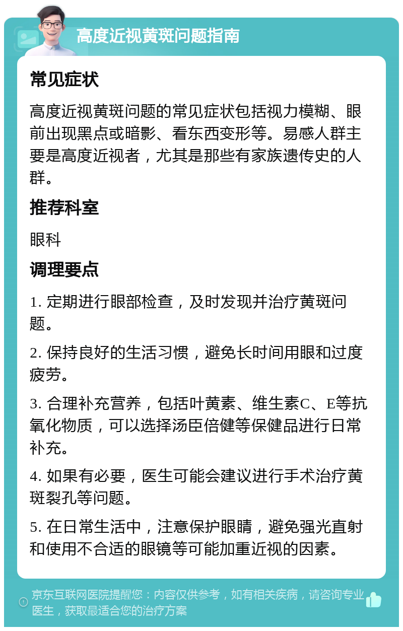 高度近视黄斑问题指南 常见症状 高度近视黄斑问题的常见症状包括视力模糊、眼前出现黑点或暗影、看东西变形等。易感人群主要是高度近视者，尤其是那些有家族遗传史的人群。 推荐科室 眼科 调理要点 1. 定期进行眼部检查，及时发现并治疗黄斑问题。 2. 保持良好的生活习惯，避免长时间用眼和过度疲劳。 3. 合理补充营养，包括叶黄素、维生素C、E等抗氧化物质，可以选择汤臣倍健等保健品进行日常补充。 4. 如果有必要，医生可能会建议进行手术治疗黄斑裂孔等问题。 5. 在日常生活中，注意保护眼睛，避免强光直射和使用不合适的眼镜等可能加重近视的因素。