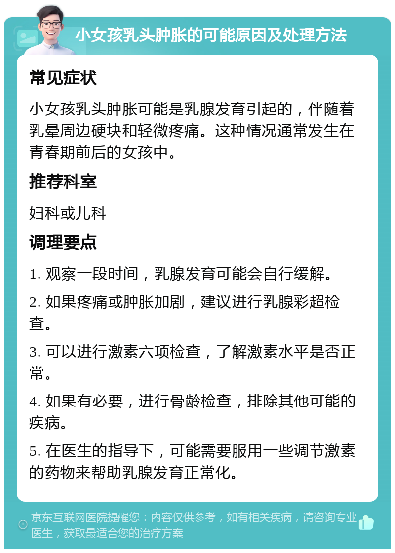 小女孩乳头肿胀的可能原因及处理方法 常见症状 小女孩乳头肿胀可能是乳腺发育引起的，伴随着乳晕周边硬块和轻微疼痛。这种情况通常发生在青春期前后的女孩中。 推荐科室 妇科或儿科 调理要点 1. 观察一段时间，乳腺发育可能会自行缓解。 2. 如果疼痛或肿胀加剧，建议进行乳腺彩超检查。 3. 可以进行激素六项检查，了解激素水平是否正常。 4. 如果有必要，进行骨龄检查，排除其他可能的疾病。 5. 在医生的指导下，可能需要服用一些调节激素的药物来帮助乳腺发育正常化。