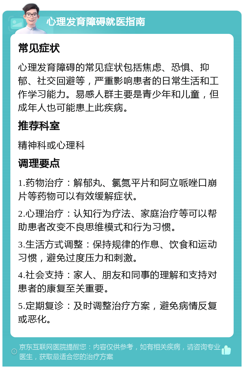 心理发育障碍就医指南 常见症状 心理发育障碍的常见症状包括焦虑、恐惧、抑郁、社交回避等，严重影响患者的日常生活和工作学习能力。易感人群主要是青少年和儿童，但成年人也可能患上此疾病。 推荐科室 精神科或心理科 调理要点 1.药物治疗：解郁丸、氯氮平片和阿立哌唑口崩片等药物可以有效缓解症状。 2.心理治疗：认知行为疗法、家庭治疗等可以帮助患者改变不良思维模式和行为习惯。 3.生活方式调整：保持规律的作息、饮食和运动习惯，避免过度压力和刺激。 4.社会支持：家人、朋友和同事的理解和支持对患者的康复至关重要。 5.定期复诊：及时调整治疗方案，避免病情反复或恶化。