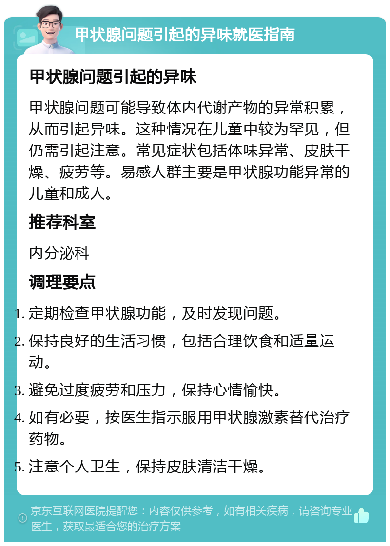 甲状腺问题引起的异味就医指南 甲状腺问题引起的异味 甲状腺问题可能导致体内代谢产物的异常积累，从而引起异味。这种情况在儿童中较为罕见，但仍需引起注意。常见症状包括体味异常、皮肤干燥、疲劳等。易感人群主要是甲状腺功能异常的儿童和成人。 推荐科室 内分泌科 调理要点 定期检查甲状腺功能，及时发现问题。 保持良好的生活习惯，包括合理饮食和适量运动。 避免过度疲劳和压力，保持心情愉快。 如有必要，按医生指示服用甲状腺激素替代治疗药物。 注意个人卫生，保持皮肤清洁干燥。