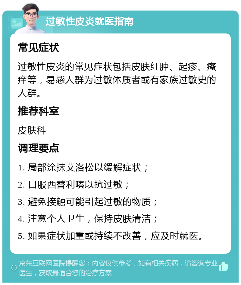 过敏性皮炎就医指南 常见症状 过敏性皮炎的常见症状包括皮肤红肿、起疹、瘙痒等，易感人群为过敏体质者或有家族过敏史的人群。 推荐科室 皮肤科 调理要点 1. 局部涂抹艾洛松以缓解症状； 2. 口服西替利嗪以抗过敏； 3. 避免接触可能引起过敏的物质； 4. 注意个人卫生，保持皮肤清洁； 5. 如果症状加重或持续不改善，应及时就医。