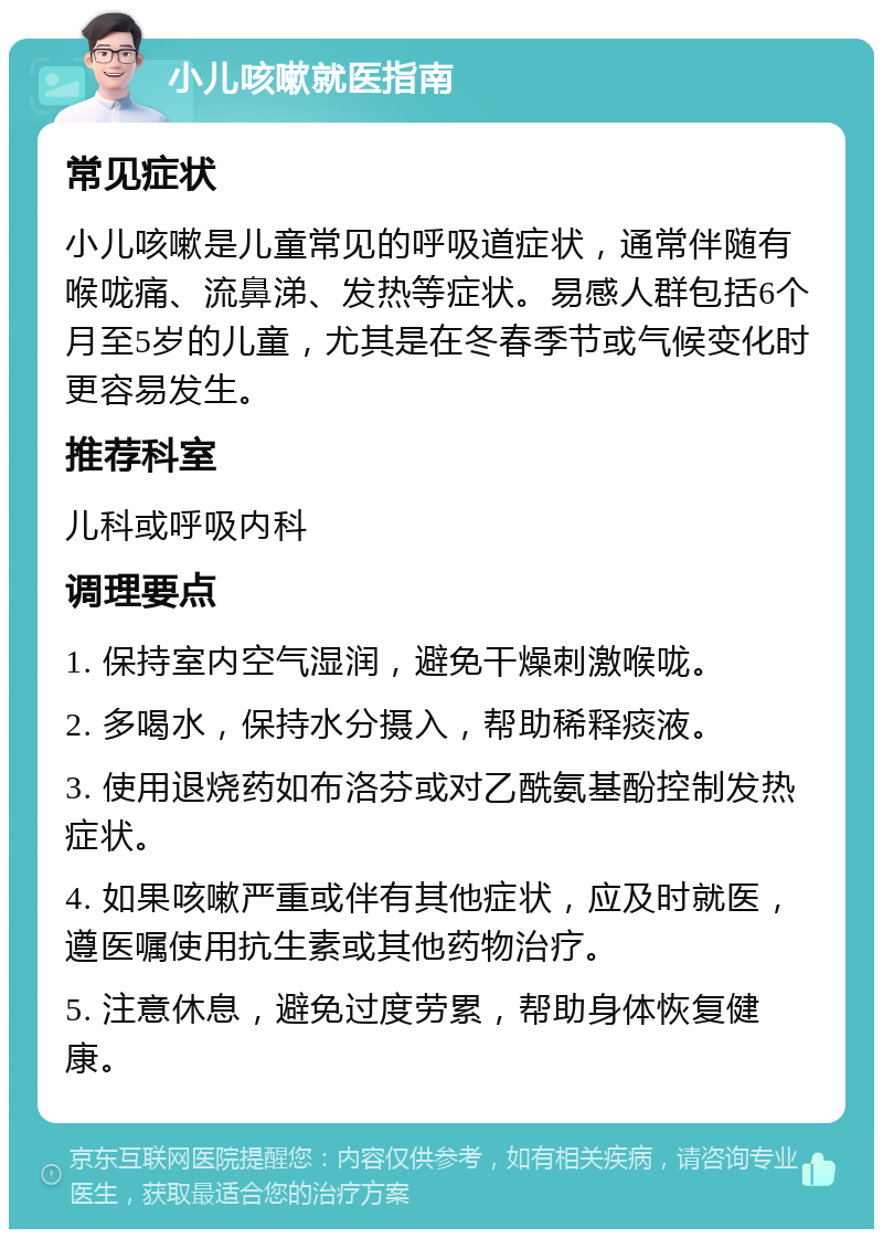 小儿咳嗽就医指南 常见症状 小儿咳嗽是儿童常见的呼吸道症状，通常伴随有喉咙痛、流鼻涕、发热等症状。易感人群包括6个月至5岁的儿童，尤其是在冬春季节或气候变化时更容易发生。 推荐科室 儿科或呼吸内科 调理要点 1. 保持室内空气湿润，避免干燥刺激喉咙。 2. 多喝水，保持水分摄入，帮助稀释痰液。 3. 使用退烧药如布洛芬或对乙酰氨基酚控制发热症状。 4. 如果咳嗽严重或伴有其他症状，应及时就医，遵医嘱使用抗生素或其他药物治疗。 5. 注意休息，避免过度劳累，帮助身体恢复健康。